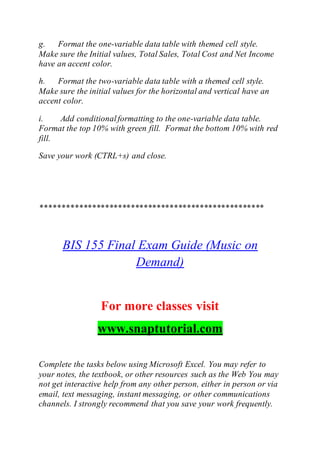 g. Format the one-variable data table with themed cell style.
Make sure the Initial values, Total Sales, Total Cost and Net Income
have an accent color.
h. Format the two-variable data table with a themed cell style.
Make sure the initial values for the horizontal and vertical have an
accent color.
i. Add conditionalformatting to the one-variable data table.
Format the top 10% with green fill. Format the bottom 10% with red
fill.
Save your work (CTRL+s) and close.
****************************************************
BIS 155 Final Exam Guide (Music on
Demand)
For more classes visit
www.snaptutorial.com
Complete the tasks below using Microsoft Excel. You may refer to
your notes, the textbook, or other resources such as the Web You may
not get interactive help from any other person, either in person or via
email, text messaging, instant messaging, or other communications
channels. I strongly recommend that you save your work frequently.
 