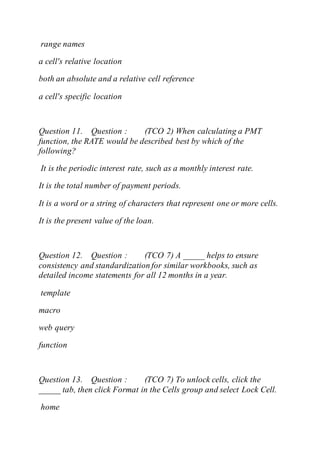 range names
a cell's relative location
both an absolute and a relative cell reference
a cell's specific location
Question 11. Question : (TCO 2) When calculating a PMT
function, the RATE would be described best by which of the
following?
It is the periodic interest rate, such as a monthly interest rate.
It is the total number of payment periods.
It is a word or a string of characters that represent one or more cells.
It is the present value of the loan.
Question 12. Question : (TCO 7) A _____ helps to ensure
consistency and standardization for similar workbooks, such as
detailed income statements for all 12 months in a year.
template
macro
web query
function
Question 13. Question : (TCO 7) To unlock cells, click the
_____ tab, then click Format in the Cells group and select Lock Cell.
home
 