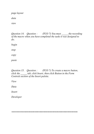 page layout
data
view
Question 14. Question : (TCO 7) You must _____ the recording
of the macro when you have completed the tasks it was designed to
do.
begin
stop
copy
paste
Question 15. Question : (TCO 7) To create a macro button,
click the _____ tab, click Insert, then click Button in the Form
Controls section of the Insert palette.
View
Data
Insert
Developer
****************************************************
 
