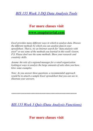 BIS 155 Week 3 DQ Data Analysis Tools
For more classes visit
www.snaptutorial.com
Excel provides many different ways in which to analyze data. Discuss
the different methods by which you can analyze data in your
spreadsheet. That is, try an Internet search for "data analysis with
excel" or use some of the methods you learned in this week's lesson.
P.S. Please don't use the same methods. Show your research and
creativity skills.
Assume the role of a regional manager for a retail organization
looking at ways to analyze the large amounts of sales data you have.
Give some examples.
Note: As you answer these questions, a recommended approach
would be to attach a sample Excel spreadsheet that you can use to
illustrate your answers.
****************************************************
BIS 155 Week 3 Quiz (Data Analysis Functions)
For more classes visit
 