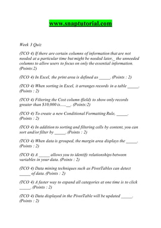 www.snaptutorial.com
Week 3 Quiz
(TCO 4) If there are certain columns of information that are not
needed at a particular time but might be needed later,_ the unneeded
columns to allow users to focus on only the essential information.
(Points:2)
(TCO 4) In Excel, the print area is defined as _____. (Points : 2)
(TCO 4) When sorting in Excel, it arranges records in a table _____.
(Points : 2)
(TCO 4) Filtering the Cost column (field) to show only records
greater than $10,000 is......__. (Points:2)
(TCO 4) To create a new Conditional Formatting Rule, _____.
(Points : 2)
(TCO 4) In addition to sorting and filtering cells by content, you can
sort and/or filter by _____. (Points : 2)
(TCO 4) When data is grouped, the margin area displays the _____.
(Points : 2)
(TCO 4) A _____ allows you to identify relationships between
variables in your data. (Points : 2)
(TCO 4) Data mining techniques such as PivotTables can detect
_____ of data. (Points : 2)
(TCO 4) A faster way to expand all categories at one time is to click
_____. (Points : 2)
(TCO 4) Data displayed in the PivotTable will be updated _____.
(Points : 2)
 