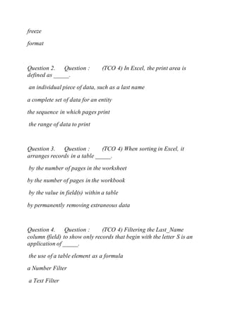 freeze
format
Question 2. Question : (TCO 4) In Excel, the print area is
defined as _____.
an individual piece of data, such as a last name
a complete set of data for an entity
the sequence in which pages print
the range of data to print
Question 3. Question : (TCO 4) When sorting in Excel, it
arranges records in a table _____.
by the number of pages in the worksheet
by the number of pages in the workbook
by the value in field(s) within a table
by permanently removing extraneous data
Question 4. Question : (TCO 4) Filtering the Last_Name
column (field) to show only records that begin with the letter S is an
application of _____.
the use of a table element as a formula
a Number Filter
a Text Filter
 
