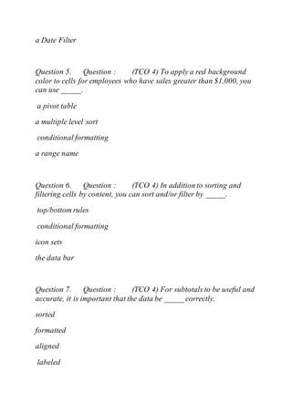 a Date Filter
Question 5. Question : (TCO 4) To apply a red background
color to cells for employees who have sales greater than $1,000, you
can use _____.
a pivot table
a multiple level sort
conditional formatting
a range name
Question 6. Question : (TCO 4) In addition to sorting and
filtering cells by content, you can sort and/or filter by _____.
top/bottom rules
conditional formatting
icon sets
the data bar
Question 7. Question : (TCO 4) For subtotals to be useful and
accurate, it is important that the data be _____ correctly.
sorted
formatted
aligned
labeled
 