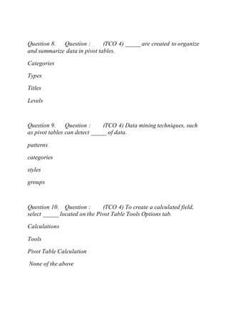 Question 8. Question : (TCO 4) _____ are created to organize
and summarize data in pivot tables.
Categories
Types
Titles
Levels
Question 9. Question : (TCO 4) Data mining techniques, such
as pivot tables can detect _____ of data.
patterns
categories
styles
groups
Question 10. Question : (TCO 4) To create a calculated field,
select _____ located on the Pivot Table Tools Options tab.
Calculations
Tools
Pivot Table Calculation
None of the above
 
