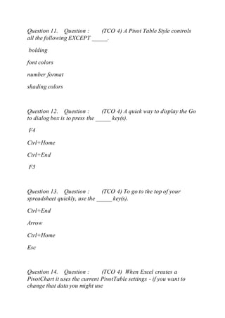 Question 11. Question : (TCO 4) A Pivot Table Style controls
all the following EXCEPT _____.
bolding
font colors
number format
shading colors
Question 12. Question : (TCO 4) A quick way to display the Go
to dialog box is to press the _____ key(s).
F4
Ctrl+Home
Ctrl+End
F5
Question 13. Question : (TCO 4) To go to the top of your
spreadsheet quickly, use the _____ key(s).
Ctrl+End
Arrow
Ctrl+Home
Esc
Question 14. Question : (TCO 4) When Excel creates a
PivotChart it uses the current PivotTable settings - if you want to
change that data you might use
 