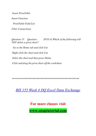 Insert PivotTable
Insert Function
PivotTable Field List
Filter Connections
Question 15. Question : (TCO 4) Which of the following will
NOT delete a pivot chart?
Go to the Home tab and click Cut
Right-click the chart and click Cut
Select the chart and then press Delete
Click and drag the pivot chart off the worksheet
****************************************************
BIS 155 Week 4 DQ Excel Data Exchange
For more classes visit
www.snaptutorial.com
 