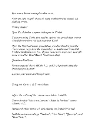 You have 4 hours to complete this exam.
Note: Be sure to spell check on every worksheet and correct all
spelling errors.
Getting started
Open Excel (either on your desktop or in Citrix)
If you are using Citrix, you need to upload the spreadsheet to your
virtual drive before you can open it in Excel
Open the Practical Exam spreadsheet you downloaded from the
course Exam page.Save the spreadsheet as LastnameFirstInitial
Week8 FinalExam.xlsx. (i.e., if your name were Jane Doe, your file
name would be: DoeJ Week8 FinalExam.xlsx)
Questions/Problems
Formatting and charts (TCOs 1, 2, and 3; 30 points) Using the
Documentation sheet:
a. Enter your name and today's date.
Using the ‘Quest 1 & 2’ worksheet:
Adjust the widths of the columns so all data is visible.
Center the title "Music on Demand - Sales by Product" across
columns A-D.
Increase the font size to 16, and change the font color to red.
Bold the column headings "Product", "Unit Price", "Quantity", and
"Total Sales".
 