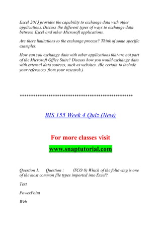 Excel 2013 provides the capability to exchange data with other
applications. Discuss the different types of ways to exchange data
between Excel and other Microsoft applications.
Are there limitations to the exchange process? Think of some specific
examples.
How can you exchange data with other applications that are not part
of the Microsoft Office Suite? Discuss how you would exchange data
with external data sources, such as websites. (Be certain to include
your references from your research.)
****************************************************
BIS 155 Week 4 Quiz (New)
For more classes visit
www.snaptutorial.com
Question 1. Question : (TCO 8) Which of the following is one
of the most common file types imported into Excel?
Text
PowerPoint
Web
 