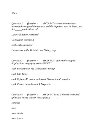 Word
Question 2. Question : (TCO 8) To create a connection
between the original data source and the imported data in Excel, use
the _____ on the Data tab.
Data Validation command
Connection command
Edit Links command
Commands in the Get External Data group
Question 3. Question : (TCO 8) All of the following will
display data range properties EXCEPT
click Properties in the Connections Group.
click Edit Links.
click Refresh All arrow and select Connection Properties.
click Connections then click Properties.
Question 4. Question : (TCO 8) Text to Columns command
splits text in one column into separate _____.
columns
rows
worksheets
workbooks
 