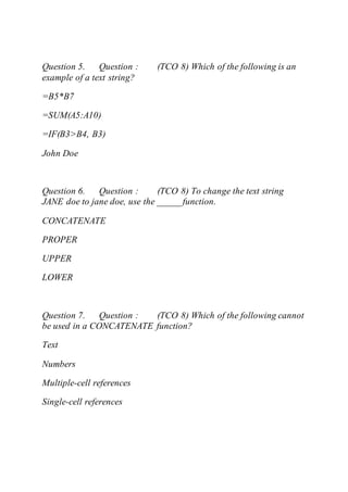 Question 5. Question : (TCO 8) Which of the following is an
example of a text string?
=B5*B7
=SUM(A5:A10)
=IF(B3>B4, B3)
John Doe
Question 6. Question : (TCO 8) To change the text string
JANE doe to jane doe, use the _____ function.
CONCATENATE
PROPER
UPPER
LOWER
Question 7. Question : (TCO 8) Which of the following cannot
be used in a CONCATENATE function?
Text
Numbers
Multiple-cell references
Single-cell references
 