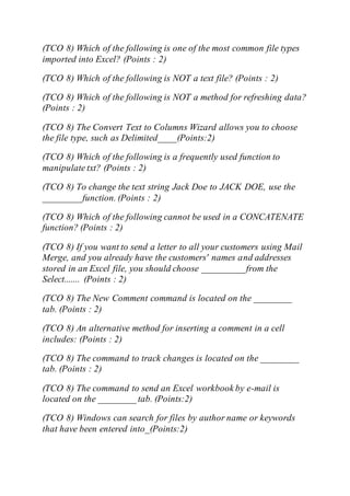 (TCO 8) Which of the following is one of the most common file types
imported into Excel? (Points : 2)
(TCO 8) Which of the following is NOT a text file? (Points : 2)
(TCO 8) Which of the following is NOT a method for refreshing data?
(Points : 2)
(TCO 8) The Convert Text to Columns Wizard allows you to choose
the file type, such as Delimited____(Points:2)
(TCO 8) Which of the following is a frequently used function to
manipulate txt? (Points : 2)
(TCO 8) To change the text string Jack Doe to JACK DOE, use the
________ function. (Points : 2)
(TCO 8) Which of the following cannot be used in a CONCATENATE
function? (Points : 2)
(TCO 8) If you want to send a letter to all your customers using Mail
Merge, and you already have the customers' names and addresses
stored in an Excel file, you should choose _________ from the
Select....... (Points : 2)
(TCO 8) The New Comment command is located on the ________
tab. (Points : 2)
(TCO 8) An alternative method for inserting a comment in a cell
includes: (Points : 2)
(TCO 8) The command to track changes is located on the ________
tab. (Points : 2)
(TCO 8) The command to send an Excel workbook by e-mail is
located on the ________ tab. (Points:2)
(TCO 8) Windows can search for files by author name or keywords
that have been entered into_(Points:2)
 