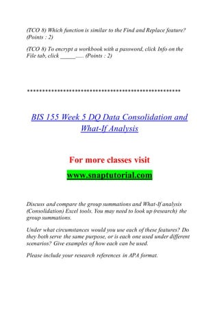 (TCO 8) Which function is similar to the Find and Replace feature?
(Points : 2)
(TCO 8) To encrypt a workbook with a password, click Info on the
File tab, click _____...... (Points : 2)
****************************************************
BIS 155 Week 5 DQ Data Consolidation and
What-If Analysis
For more classes visit
www.snaptutorial.com
Discuss and compare the group summations and What-If analysis
(Consolidation) Excel tools. You may need to look up (research) the
group summations.
Under what circumstances would you use each of these features? Do
they both serve the same purpose, or is each one used under different
scenarios? Give examples of how each can be used.
Please include your research references in APA format.
 