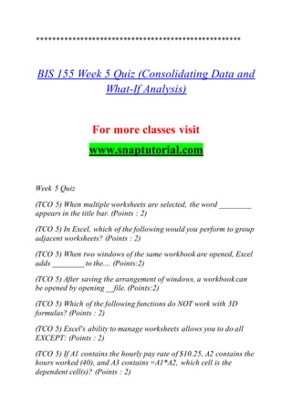****************************************************
BIS 155 Week 5 Quiz (Consolidating Data and
What-If Analysis)
For more classes visit
www.snaptutorial.com
Week 5 Quiz
(TCO 5) When multiple worksheets are selected, the word ________
appears in the title bar. (Points : 2)
(TCO 5) In Excel, which of the following would you perform to group
adjacent worksheets? (Points : 2)
(TCO 5) When two windows of the same workbook are opened, Excel
adds ________ to the.... (Points:2)
(TCO 5) After saving the arrangement of windows, a workbook can
be opened by opening __file. (Points:2)
(TCO 5) Which of the following functions do NOT work with 3D
formulas? (Points : 2)
(TCO 5) Excel's ability to manage worksheets allows you to do all
EXCEPT: (Points : 2)
(TCO 5) If A1 contains the hourly pay rate of $10.25, A2 contains the
hours worked (40), and A3 contains =A1*A2, which cell is the
dependent cell(s)? (Points : 2)
 