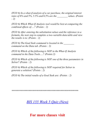 (TCO 6) In a what-if analysis of a car purchase, the original interest
rates of 6% and 5%, 5.5% and 6.5% are the ________ values. (Points
: 2)
(TCO 6) Which What-If Analysis tool would be best at comparing the
combined effects of.....? (Points : 2)
(TCO 6) After entering the substitution values and the reference to a
formula, the next step to complete a two-variable data table and view
the results is to: (Points : 2)
(TCO 6) The Goal Seek command is located in the ________
command on the Data tab. (Points : 2)
(TCO 6) Which of the following is NOT in the What-If Analysis
command in the Data Tools.....? (Points:2)
(TCO 6) Which of the following is NOT one of the three parameters in
Solver? (Points : 2)
(TCO 6) Which of the following is NOT required for Solver to
generate a solution? (Points : 2)
(TCO 6) The initial results of a Goal Seek are: (Points : 2)
****************************************************
BIS 155 Week 5 Quiz (New)
For more classes visit
 