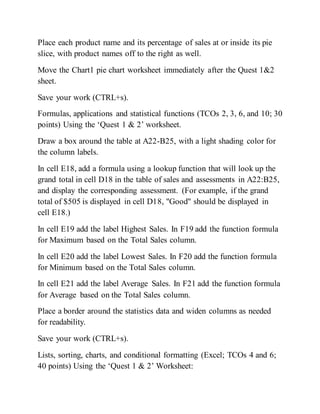 Place each product name and its percentage of sales at or inside its pie
slice, with product names off to the right as well.
Move the Chart1 pie chart worksheet immediately after the Quest 1&2
sheet.
Save your work (CTRL+s).
Formulas, applications and statistical functions (TCOs 2, 3, 6, and 10; 30
points) Using the ‘Quest 1 & 2’ worksheet.
Draw a box around the table at A22-B25, with a light shading color for
the column labels.
In cell E18, add a formula using a lookup function that will look up the
grand total in cell D18 in the table of sales and assessments in A22:B25,
and display the corresponding assessment. (For example, if the grand
total of $505 is displayed in cell D18, "Good" should be displayed in
cell E18.)
In cell E19 add the label Highest Sales. In F19 add the function formula
for Maximum based on the Total Sales column.
In cell E20 add the label Lowest Sales. In F20 add the function formula
for Minimum based on the Total Sales column.
In cell E21 add the label Average Sales. In F21 add the function formula
for Average based on the Total Sales column.
Place a border around the statistics data and widen columns as needed
for readability.
Save your work (CTRL+s).
Lists, sorting, charts, and conditional formatting (Excel; TCOs 4 and 6;
40 points) Using the ‘Quest 1 & 2’ Worksheet:
 
