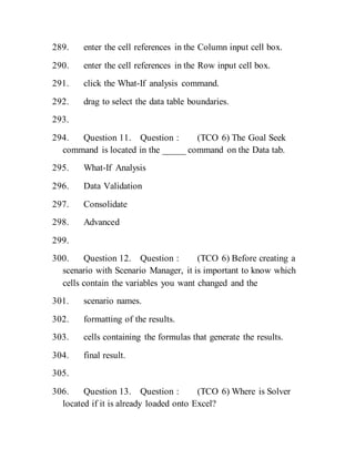 289. enter the cell references in the Column input cell box.
290. enter the cell references in the Row input cell box.
291. click the What-If analysis command.
292. drag to select the data table boundaries.
293.
294. Question 11. Question : (TCO 6) The Goal Seek
command is located in the _____ command on the Data tab.
295. What-If Analysis
296. Data Validation
297. Consolidate
298. Advanced
299.
300. Question 12. Question : (TCO 6) Before creating a
scenario with Scenario Manager, it is important to know which
cells contain the variables you want changed and the
301. scenario names.
302. formatting of the results.
303. cells containing the formulas that generate the results.
304. final result.
305.
306. Question 13. Question : (TCO 6) Where is Solver
located if it is already loaded onto Excel?
 