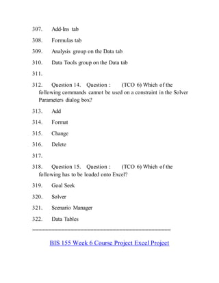 307. Add-Ins tab
308. Formulas tab
309. Analysis group on the Data tab
310. Data Tools group on the Data tab
311.
312. Question 14. Question : (TCO 6) Which of the
following commands cannot be used on a constraint in the Solver
Parameters dialog box?
313. Add
314. Format
315. Change
316. Delete
317.
318. Question 15. Question : (TCO 6) Which of the
following has to be loaded onto Excel?
319. Goal Seek
320. Solver
321. Scenario Manager
322. Data Tables
===========================================
BIS 155 Week 6 Course Project Excel Project
 