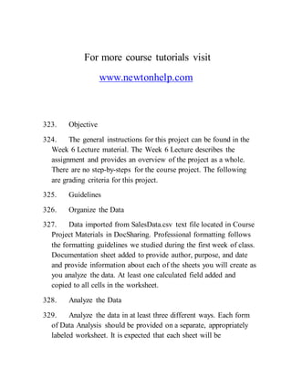 For more course tutorials visit
www.newtonhelp.com
323. Objective
324. The general instructions for this project can be found in the
Week 6 Lecture material. The Week 6 Lecture describes the
assignment and provides an overview of the project as a whole.
There are no step-by-steps for the course project. The following
are grading criteria for this project.
325. Guidelines
326. Organize the Data
327. Data imported from SalesData.csv text file located in Course
Project Materials in DocSharing. Professional formatting follows
the formatting guidelines we studied during the first week of class.
Documentation sheet added to provide author, purpose, and date
and provide information about each of the sheets you will create as
you analyze the data. At least one calculated field added and
copied to all cells in the worksheet.
328. Analyze the Data
329. Analyze the data in at least three different ways. Each form
of Data Analysis should be provided on a separate, appropriately
labeled worksheet. It is expected that each sheet will be
 
