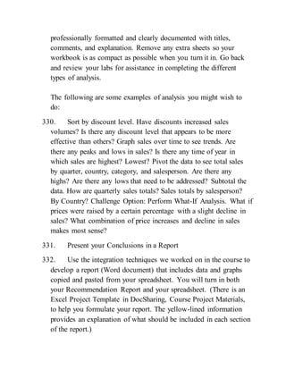 professionally formatted and clearly documented with titles,
comments, and explanation. Remove any extra sheets so your
workbook is as compact as possible when you turn it in. Go back
and review your labs for assistance in completing the different
types of analysis.
The following are some examples of analysis you might wish to
do:
330. Sort by discount level. Have discounts increased sales
volumes? Is there any discount level that appears to be more
effective than others? Graph sales over time to see trends. Are
there any peaks and lows in sales? Is there any time of year in
which sales are highest? Lowest? Pivot the data to see total sales
by quarter, country, category, and salesperson. Are there any
highs? Are there any lows that need to be addressed? Subtotal the
data. How are quarterly sales totals? Sales totals by salesperson?
By Country? Challenge Option: Perform What-If Analysis. What if
prices were raised by a certain percentage with a slight decline in
sales? What combination of price increases and decline in sales
makes most sense?
331. Present your Conclusions in a Report
332. Use the integration techniques we worked on in the course to
develop a report (Word document) that includes data and graphs
copied and pasted from your spreadsheet. You will turn in both
your Recommendation Report and your spreadsheet. (There is an
Excel Project Template in DocSharing, Course Project Materials,
to help you formulate your report. The yellow-lined information
provides an explanation of what should be included in each section
of the report.)
 