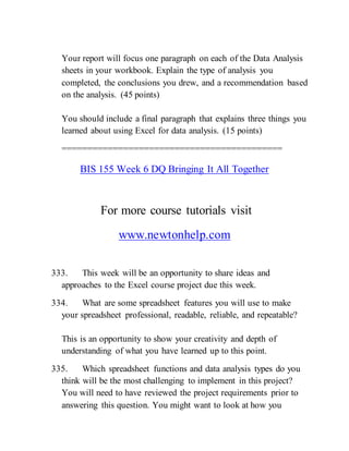 Your report will focus one paragraph on each of the Data Analysis
sheets in your workbook. Explain the type of analysis you
completed, the conclusions you drew, and a recommendation based
on the analysis. (45 points)
You should include a final paragraph that explains three things you
learned about using Excel for data analysis. (15 points)
===========================================
BIS 155 Week 6 DQ Bringing It All Together
For more course tutorials visit
www.newtonhelp.com
333. This week will be an opportunity to share ideas and
approaches to the Excel course project due this week.
334. What are some spreadsheet features you will use to make
your spreadsheet professional, readable, reliable, and repeatable?
This is an opportunity to show your creativity and depth of
understanding of what you have learned up to this point.
335. Which spreadsheet functions and data analysis types do you
think will be the most challenging to implement in this project?
You will need to have reviewed the project requirements prior to
answering this question. You might want to look at how you
 