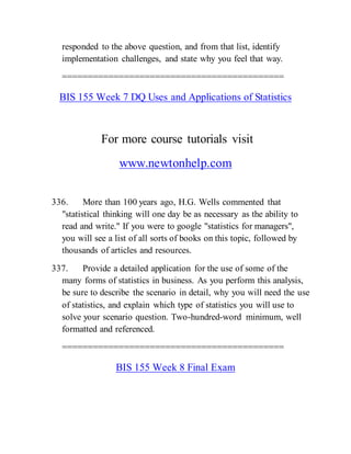 responded to the above question, and from that list, identify
implementation challenges, and state why you feel that way.
===========================================
BIS 155 Week 7 DQ Uses and Applications of Statistics
For more course tutorials visit
www.newtonhelp.com
336. More than 100 years ago, H.G. Wells commented that
"statistical thinking will one day be as necessary as the ability to
read and write." If you were to google "statistics for managers",
you will see a list of all sorts of books on this topic, followed by
thousands of articles and resources.
337. Provide a detailed application for the use of some of the
many forms of statistics in business. As you perform this analysis,
be sure to describe the scenario in detail, why you will need the use
of statistics, and explain which type of statistics you will use to
solve your scenario question. Two-hundred-word minimum, well
formatted and referenced.
===========================================
BIS 155 Week 8 Final Exam
 