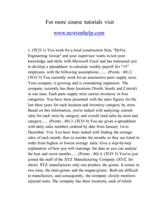 For more course tutorials visit
www.newtonhelp.com
1. (TCO 1) You work for a local construction firm, "DeVry
Engineering Group" and your supervisor wants to test your
knowledge and skills with Microsoft Excel and has instructed you
to develop a spreadsheet to calculate weekly payroll for “15”
employees with the following assumptions:....... (Points : 40) 2.
(TCO 3) You currently work for an automotive parts supply store.
Your company is growing and is considering expansion. The
company currently has three locations (North, South, and Central)
in one state. Each parts supply store carries inventory in four
categories. You have been presented with the sales figures for the
last three years for each location and inventory category by store.
Based on this information, you're tasked with analyzing current
sales for each store by category and overall total sales by store and
category….. (Points : 40) 3. (TCO 4) You are given a spreadsheet
with daily sales numbers ordered by date from January 1st to
December 31st. You have been tasked with finding the average
sales of each month, then to reorder the months so they are listed in
order from highest to lowest average sales. Give a step-by-step
explanation of how you will rearrange the data so you can analyze
the best and worst months….. (Points : 40) 4. (TCO 5) You've just
joined the staff of the XYZ Manufacturing Company (XYZ, for
short). XYZ manufactures only one product, the gizmo. It comes in
two sizes, the mini-gizmo and the magna-gizmo. Both are difficult
to manufacture, and consequently, the company closely monitors
rejected units. The company has three locations, each of which
 