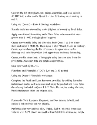 Convert the list of products, unit prices, quantities, and total sales in
A3:D17 into a table on the Quest 3 – Lists & Sorting sheet starting in
cell A1.
Using the ‘Quest 3 – Lists & Sorting’ worksheet:
Sort the table into descending order (highest to lowest) by Total Sales.
Apply conditional formatting to the Total Sales column so that sales
greater than $1,000 are highlighted in green.
Create a pivot table using the table data from Quest 1 & 2 on a new
sheet and name it MoD-3b. Then move it after ‘Quest 3 Lists & Sorting’.
Create a pivot showing the list of products in alphabetical order,
showing total sales by product with appropriate currency formatting.
Create, on this same sheet, a line graph using the sales data from the
pivot table. Add chart title and labels as appropriate.
Save your work (CTRL+s).
Functions and Financials (TCO’s 2, 6, and 7; 30 points)
Using the Quest 4-Financials worksheet:
Complete the Profit and Loss Statement provided by adding formulas
(referenced shaded cell locations) and using the product and Total Sales
data already included in Quest 1 & 2. Note: Do not just re-key the data,
but use references from the original data.
Format the Total Revenue, Expenses, and Net Income in bold, and
choose a fill color for the Net Income.
Perform a one-way analysis (i.e., Week5, iLab 6) to see at what sales
volume level MP3 player sales add at least $1,000 to net income. Apply
 