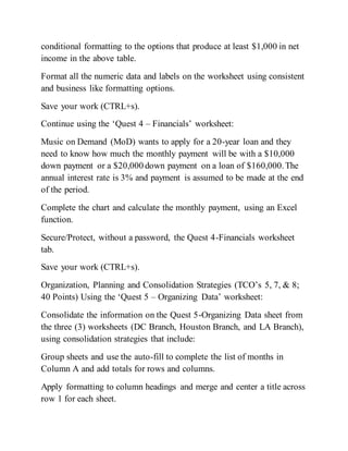 conditional formatting to the options that produce at least $1,000 in net
income in the above table.
Format all the numeric data and labels on the worksheet using consistent
and business like formatting options.
Save your work (CTRL+s).
Continue using the ‘Quest 4 – Financials’ worksheet:
Music on Demand (MoD) wants to apply for a 20-year loan and they
need to know how much the monthly payment will be with a $10,000
down payment or a $20,000 down payment on a loan of $160,000.The
annual interest rate is 3% and payment is assumed to be made at the end
of the period.
Complete the chart and calculate the monthly payment, using an Excel
function.
Secure/Protect, without a password, the Quest 4-Financials worksheet
tab.
Save your work (CTRL+s).
Organization, Planning and Consolidation Strategies (TCO’s 5, 7, & 8;
40 Points) Using the ‘Quest 5 – Organizing Data’ worksheet:
Consolidate the information on the Quest 5-Organizing Data sheet from
the three (3) worksheets (DC Branch, Houston Branch, and LA Branch),
using consolidation strategies that include:
Group sheets and use the auto-fill to complete the list of months in
Column A and add totals for rows and columns.
Apply formatting to column headings and merge and center a title across
row 1 for each sheet.
 