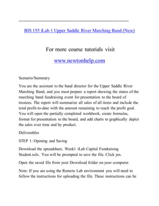 ===============================================
BIS 155 iLab 1 Upper Saddle River Marching Band (New)
For more course tutorials visit
www.newtonhelp.com
Scenario/Summary
You are the assistant to the band director for the Upper Saddle River
Marching Band, and you must prepare a report showing the status of the
marching band fundraising event for presentation to the board of
trustees. The report will summarize all sales of all items and include the
total profit-to-date with the amount remaining to reach the profit goal.
You will open the partially completed workbook, create formulas,
format for presentation to the board, and add charts to graphically depict
the sales over time and by product.
Deliverables
STEP 1: Opening and Saving
Download the spreadsheet, Week1 iLab Capital Fundraising
Student.xslx. You will be prompted to save the file. Click yes.
Open the saved file from your Download folder on your computer.
Note: If you are using the Remote Lab environment you will need to
follow the instructions for uploading the file. These instructions can be
 