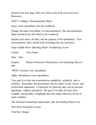 found on the iLab page when you click on the iLab icon on Course
Resources.
STEP 2: Adding a Documentation Sheet
Insert a new spreadsheet into the workbook.
Change the name from Sheet 2 to Documentation. The Documentation
Sheet should be the first sheet in the workbook.
Include your name, the date, and the purpose of the spreadsheet. Your
documentation sheet should look something like the one below.
Upper Saddle River Marching Band—Fundraising Event
Creator Your Name
Date Date
Purpose Board of Directors Presentation on Fundraising Sales to
date
STEP 3: Format Your spreadsheet
Apply formatting to your spreadsheet.
Your goal is to take into consideration readability, reliability, and re-
usability. Remember that presentation has an impact on the viewer, and
professional appearance is important for reporting data, just as personal
appearance impacts perception. The goal is to make the data more
readable, and possibly to highlight data that might otherwise be lost in
many numbers.
The minimum formatting requirements (per the Grading Rubric) are:
Title Rows formatted as titles
Font Size changes
 