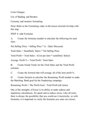Color Changes
Use of Shading and Borders
Currency and numeric formatting
Note: Refer to the Formatting video in the lesson tutorials for help with
this step.
STEP 4: Add Formulas
A. Create the formulas needed to calculate the following for each
item:
Net Selling Price = Selling Price * (1 - Sales Discount)
Total Sales = Sum(Daily Sales) * Net Selling Price
Total Profit = Total Sales - (Cost per item * sum(Daily Sales))
Average Profit % = Total Profit / Total Sales
B. Create Grand Totals for the Total Sales and the Total Profit
columns.
C. Create the formula that will average all of the item profit %.
D. Create formula to calculate the Remaining Profit needed to make
the Marching Band goal for the fundraising campaign.
Remaining Profit = The Profit Goal - Total Profit (all items)
One of the strengths of Excel is its ability to make tedious and
repetitious calculations, for speed and to reduce errors. Like all tools,
there is always the possibility that you could use it incorrectly, so with
formulas, it is important to verify the formulas you enter are correct.
 