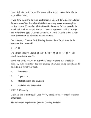 Note: Refer to the Creating Formulas video in the Lesson tutorials for
help with this step.
If you have done the Tutorial on formulas, you will have noticed, during
the creation of the formulas, that there are many ways to accomplish
similar results. Remember that arithmetic formulas follow an order in
which calculations are performed. I make it a personal habit to always
use parentheses () to order the calculations in the order in which I want
them performed, so as not to make a mistake.
For example, if I enter the following formula into Excel, what is the
outcome that I wanted?
6 + 4 * 10
Did I mean to have a result of 100 [(6+4) * 10] or 46 [6 + (4 * 10)].
Excel would give you 46.
Excel will try to follow the following order of execution whenever
possible, but I would use the best practice of always using parentheses to
be certain of what you want.
1. Parenthesis
2. Exponents
3. Multiplication and division
4. Addition and subtraction
STEP 5: Clean-Up
Clean-up the formatting of your report, taking into account professional
appearance.
The minimum requirement (per the Grading Rubric):
 