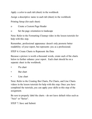 Apply a color to each tab (sheet) in the workbook
Assign a descriptive name to each tab (sheet) in the workbook
Printing Setup (for each sheet)
o Create a Custom Page Header
o Set the page orientation to landscape
Note: Refer to the Formatting Cleanup video in the lesson tutorials for
help with this step.
Remember, professional appearance doesn't only promote better
readability of your report, but represents you as a professional.
STEP 6: Create Charts to Represent the Data
Because a picture is worth a thousand words, create each of the charts
below to further enhance your report. Each chart should be on a
separate sheet in the workbook.
• Pie chart
• Bar chart
• Line chart
Note: Refer to the Creating Bar Charts, Pie Charts, and Line Charts
videos in the lesson tutorials for help with this step. Once you have
completed the tutorials, you can apply your skills to this step of the
assignment.
Be sure to properly label the charts - do not leave default titles such as
"Axis" or "Series".
STEP 7: Save and Submit
 