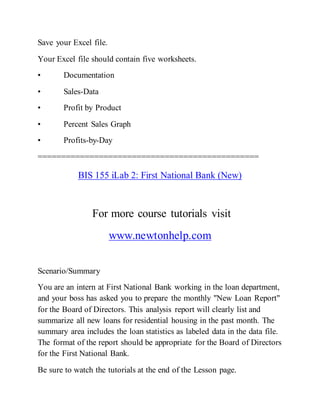 Save your Excel file.
Your Excel file should contain five worksheets.
• Documentation
• Sales-Data
• Profit by Product
• Percent Sales Graph
• Profits-by-Day
===============================================
BIS 155 iLab 2: First National Bank (New)
For more course tutorials visit
www.newtonhelp.com
Scenario/Summary
You are an intern at First National Bank working in the loan department,
and your boss has asked you to prepare the monthly "New Loan Report"
for the Board of Directors. This analysis report will clearly list and
summarize all new loans for residential housing in the past month. The
summary area includes the loan statistics as labeled data in the data file.
The format of the report should be appropriate for the Board of Directors
for the First National Bank.
Be sure to watch the tutorials at the end of the Lesson page.
 