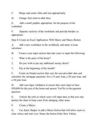 C. Merge and center titles and size appropriately.
D. Change font color to dark blue.
E. Add a small graphic appropriate for the purpose of the
worksheet.
F. Separate sections of the worksheet and provide borders as
appropriate.
Step 4: Create an Excel Application With Macro and Macro Button
A. Add a new worksheet to the workbook, and name it Loan
calculator.
B. Create a user input section that asks users to input the following:
1. What is the price of the home?
2. Do you wish to put any additional money down?
3. Pay at the beginning of the month?
C. Create an Output section that uses the user-provided data and
calculates the mortgage payments for a 15-year loan, a 20-year loan, and
a 30-year loan.
D. Add user input validation to ensure that users input at least
$50,000 for the cost of the home and answer Yes/No to the payment
question.
E. Unlock the cells in which users will input data so that you may
protect the sheet to keep users from changing other areas.
F. Create a Macro.
G. Use Insert Shapes to add a Macro button that will allow users to
clear values and start over. Name the button Enter New Values.
 