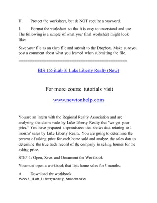 H. Protect the worksheet, but do NOT require a password.
I. Format the worksheet so that it is easy to understand and use.
The following is a sample of what your final worksheet might look
like:
Save your file as an xlsm file and submit to the Dropbox. Make sure you
post a comment about what you learned when submitting the file.
===============================================
BIS 155 iLab 3: Luke Liberty Realty (New)
For more course tutorials visit
www.newtonhelp.com
You are an intern with the Regional Realty Association and are
analyzing the claim made by Luke Liberty Realty that "we get your
price." You have prepared a spreadsheet that shows data relating to 3
months' sales by Luke Liberty Realty. You are going to determine the
percent of asking price for each home sold and analyze the sales data to
determine the true track record of the company in selling homes for the
asking price.
STEP 1: Open, Save, and Document the Workbook
You must open a workbook that lists home sales for 3 months.
A. Download the workbook
Week3_iLab_LibertyRealty_Student.xlsx
 