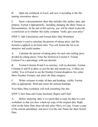 B. Open the workbook in Excel, and save it according to the file
naming convention above.
C. Insert a documentation sheet that includes title, author, date, and
purpose. Format it appropriately, including changing the Sheet Name to
Documentation. At the end of this activity, you will be asked to provide
a conclusion as to whether this realty company "really gets your price."
STEP 2: Add Calculations and Format Sales Data Worksheet
A formula is used to calculate the percent of asking price, and this
formula is applied to all listed sales. You will format the list in an
attractive and useful manner.
A. Calculate the percent of asking price for each sale (selling price
divided by asking price). Enter the formula in Column F. Format
Column F as a percentage with one decimal.
B. Format Columns D and E as currency, with no decimals. Format
Columns G and H as dates so just the day and month (e.g., 5-May) are
visible. You will need to use the Number Format dropdown list, select
More Number Formats, and select the Date category.
C. Widen columns to make all data and headings visible. Format
titles as appropriate. Bold and center the column headings.
Your Sales Data worksheet will look something like this.
STEP 3: Sort Data and Create Summary Report and Chart
A. Before analyzing data, it is a good idea to copy the data to a new
worksheet so that you have a back-up copy of the original data. Right
click on the Sales Data sheet tab and select Move or Copy. Create a copy
of the current spreadsheet and move it to the end. Name the sheet Sorted
Data.
 