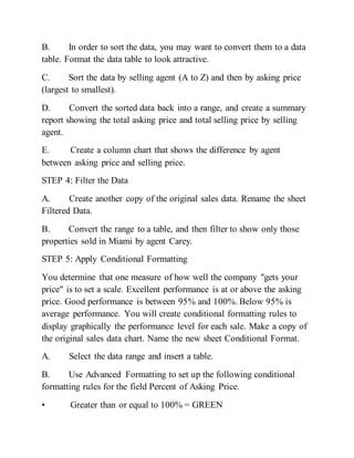 B. In order to sort the data, you may want to convert them to a data
table. Format the data table to look attractive.
C. Sort the data by selling agent (A to Z) and then by asking price
(largest to smallest).
D. Convert the sorted data back into a range, and create a summary
report showing the total asking price and total selling price by selling
agent.
E. Create a column chart that shows the difference by agent
between asking price and selling price.
STEP 4: Filter the Data
A. Create another copy of the original sales data. Rename the sheet
Filtered Data.
B. Convert the range to a table, and then filter to show only those
properties sold in Miami by agent Carey.
STEP 5: Apply Conditional Formatting
You determine that one measure of how well the company "gets your
price" is to set a scale. Excellent performance is at or above the asking
price. Good performance is between 95% and 100%. Below 95% is
average performance. You will create conditional formatting rules to
display graphically the performance level for each sale. Make a copy of
the original sales data chart. Name the new sheet Conditional Format.
A. Select the data range and insert a table.
B. Use Advanced Formatting to set up the following conditional
formatting rules for the field Percent of Asking Price.
• Greater than or equal to 100% = GREEN
 