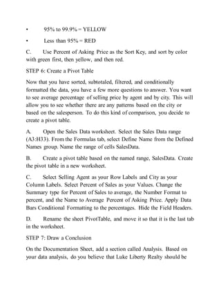 • 95% to 99.9% = YELLOW
• Less than 95% = RED
C. Use Percent of Asking Price as the Sort Key, and sort by color
with green first, then yellow, and then red.
STEP 6: Create a Pivot Table
Now that you have sorted, subtotaled, filtered, and conditionally
formatted the data, you have a few more questions to answer. You want
to see average percentage of selling price by agent and by city. This will
allow you to see whether there are any patterns based on the city or
based on the salesperson. To do this kind of comparison, you decide to
create a pivot table.
A. Open the Sales Data worksheet. Select the Sales Data range
(A3:H33). From the Formulas tab, select Define Name from the Defined
Names group. Name the range of cells SalesData.
B. Create a pivot table based on the named range, SalesData. Create
the pivot table in a new worksheet.
C. Select Selling Agent as your Row Labels and City as your
Column Labels. Select Percent of Sales as your Values. Change the
Summary type for Percent of Sales to average, the Number Format to
percent, and the Name to Average Percent of Asking Price. Apply Data
Bars Conditional Formatting to the percentages. Hide the Field Headers.
D. Rename the sheet PivotTable, and move it so that it is the last tab
in the worksheet.
STEP 7: Draw a Conclusion
On the Documentation Sheet, add a section called Analysis. Based on
your data analysis, do you believe that Luke Liberty Realty should be
 