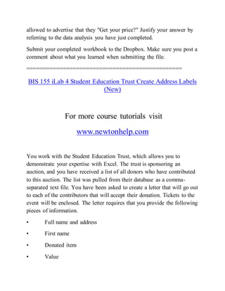 allowed to advertise that they "Get your price?" Justify your answer by
referring to the data analysis you have just completed.
Submit your completed workbook to the Dropbox. Make sure you post a
comment about what you learned when submitting the file.
===============================================
BIS 155 iLab 4 Student Education Trust Create Address Labels
(New)
For more course tutorials visit
www.newtonhelp.com
You work with the Student Education Trust, which allows you to
demonstrate your expertise with Excel. The trust is sponsoring an
auction, and you have received a list of all donors who have contributed
to this auction. The list was pulled from their database as a comma-
separated text file. You have been asked to create a letter that will go out
to each of the contributors that will accept their donation. Tickets to the
event will be enclosed. The letter requires that you provide the following
pieces of information.
• Full name and address
• First name
• Donated item
• Value
 