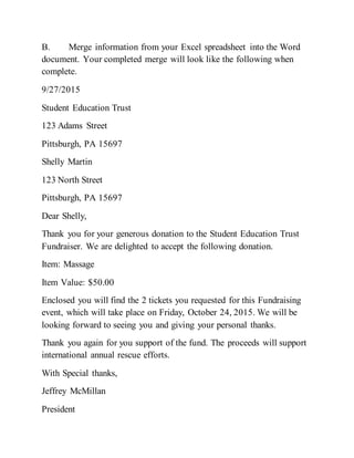 B. Merge information from your Excel spreadsheet into the Word
document. Your completed merge will look like the following when
complete.
9/27/2015
Student Education Trust
123 Adams Street
Pittsburgh, PA 15697
Shelly Martin
123 North Street
Pittsburgh, PA 15697
Dear Shelly,
Thank you for your generous donation to the Student Education Trust
Fundraiser. We are delighted to accept the following donation.
Item: Massage
Item Value: $50.00
Enclosed you will find the 2 tickets you requested for this Fundraising
event, which will take place on Friday, October 24, 2015. We will be
looking forward to seeing you and giving your personal thanks.
Thank you again for you support of the fund. The proceeds will support
international annual rescue efforts.
With Special thanks,
Jeffrey McMillan
President
 
