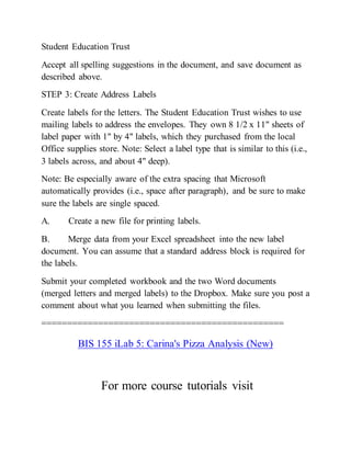 Student Education Trust
Accept all spelling suggestions in the document, and save document as
described above.
STEP 3: Create Address Labels
Create labels for the letters. The Student Education Trust wishes to use
mailing labels to address the envelopes. They own 8 1/2 x 11" sheets of
label paper with 1" by 4" labels, which they purchased from the local
Office supplies store. Note: Select a label type that is similar to this (i.e.,
3 labels across, and about 4" deep).
Note: Be especially aware of the extra spacing that Microsoft
automatically provides (i.e., space after paragraph), and be sure to make
sure the labels are single spaced.
A. Create a new file for printing labels.
B. Merge data from your Excel spreadsheet into the new label
document. You can assume that a standard address block is required for
the labels.
Submit your completed workbook and the two Word documents
(merged letters and merged labels) to the Dropbox. Make sure you post a
comment about what you learned when submitting the files.
===============================================
BIS 155 iLab 5: Carina's Pizza Analysis (New)
For more course tutorials visit
 