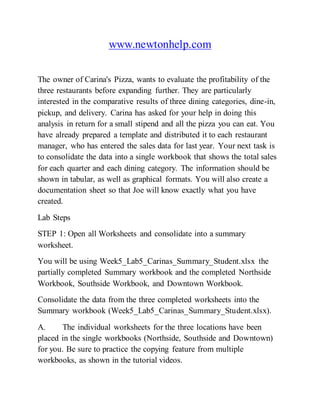 www.newtonhelp.com
The owner of Carina's Pizza, wants to evaluate the profitability of the
three restaurants before expanding further. They are particularly
interested in the comparative results of three dining categories, dine-in,
pickup, and delivery. Carina has asked for your help in doing this
analysis in return for a small stipend and all the pizza you can eat. You
have already prepared a template and distributed it to each restaurant
manager, who has entered the sales data for last year. Your next task is
to consolidate the data into a single workbook that shows the total sales
for each quarter and each dining category. The information should be
shown in tabular, as well as graphical formats. You will also create a
documentation sheet so that Joe will know exactly what you have
created.
Lab Steps
STEP 1: Open all Worksheets and consolidate into a summary
worksheet.
You will be using Week5_Lab5_Carinas_Summary_Student.xlsx the
partially completed Summary workbook and the completed Northside
Workbook, Southside Workbook, and Downtown Workbook.
Consolidate the data from the three completed worksheets into the
Summary workbook (Week5_Lab5_Carinas_Summary_Student.xlsx).
A. The individual worksheets for the three locations have been
placed in the single workbooks (Northside, Southside and Downtown)
for you. Be sure to practice the copying feature from multiple
workbooks, as shown in the tutorial videos.
 