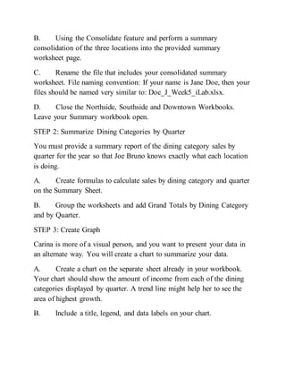 B. Using the Consolidate feature and perform a summary
consolidation of the three locations into the provided summary
worksheet page.
C. Rename the file that includes your consolidated summary
worksheet. File naming convention: If your name is Jane Doe, then your
files should be named very similar to: Doe_J_Week5_iLab.xlsx.
D. Close the Northside, Southside and Downtown Workbooks.
Leave your Summary workbook open.
STEP 2: Summarize Dining Categories by Quarter
You must provide a summary report of the dining category sales by
quarter for the year so that Joe Bruno knows exactly what each location
is doing.
A. Create formulas to calculate sales by dining category and quarter
on the Summary Sheet.
B. Group the worksheets and add Grand Totals by Dining Category
and by Quarter.
STEP 3: Create Graph
Carina is more of a visual person, and you want to present your data in
an alternate way. You will create a chart to summarize your data.
A. Create a chart on the separate sheet already in your workbook.
Your chart should show the amount of income from each of the dining
categories displayed by quarter. A trend line might help her to see the
area of highest growth.
B. Include a title, legend, and data labels on your chart.
 