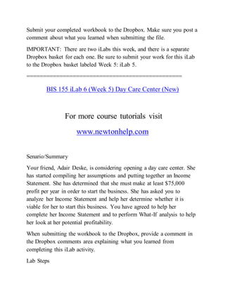 Submit your completed workbook to the Dropbox. Make sure you post a
comment about what you learned when submitting the file.
IMPORTANT: There are two iLabs this week, and there is a separate
Dropbox basket for each one. Be sure to submit your work for this iLab
to the Dropbox basket labeled Week 5: iLab 5.
===============================================
BIS 155 iLab 6 (Week 5) Day Care Center (New)
For more course tutorials visit
www.newtonhelp.com
Senario/Summary
Your friend, Adair Deske, is considering opening a day care center. She
has started compiling her assumptions and putting together an Income
Statement. She has determined that she must make at least $75,000
profit per year in order to start the business. She has asked you to
analyze her Income Statement and help her determine whether it is
viable for her to start this business. You have agreed to help her
complete her Income Statement and to perform What-If analysis to help
her look at her potential profitability.
When submitting the workbook to the Dropbox, provide a comment in
the Dropbox comments area explaining what you learned from
completing this iLab activity.
Lab Steps
 