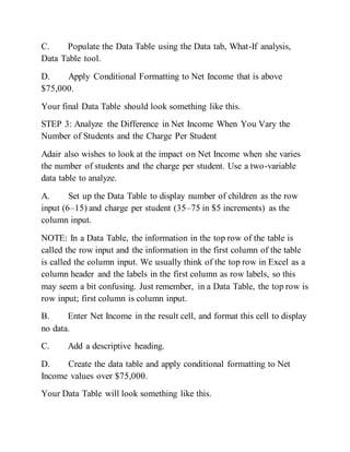 C. Populate the Data Table using the Data tab, What-If analysis,
Data Table tool.
D. Apply Conditional Formatting to Net Income that is above
$75,000.
Your final Data Table should look something like this.
STEP 3: Analyze the Difference in Net Income When You Vary the
Number of Students and the Charge Per Student
Adair also wishes to look at the impact on Net Income when she varies
the number of students and the charge per student. Use a two-variable
data table to analyze.
A. Set up the Data Table to display number of children as the row
input (6–15) and charge per student (35–75 in $5 increments) as the
column input.
NOTE: In a Data Table, the information in the top row of the table is
called the row input and the information in the first column of the table
is called the column input. We usually think of the top row in Excel as a
column header and the labels in the first column as row labels, so this
may seem a bit confusing. Just remember, in a Data Table, the top row is
row input; first column is column input.
B. Enter Net Income in the result cell, and format this cell to display
no data.
C. Add a descriptive heading.
D. Create the data table and apply conditional formatting to Net
Income values over $75,000.
Your Data Table will look something like this.
 