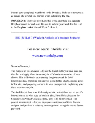 Submit your completed workbook to the Dropbox. Make sure you post a
comment about what you learned when submitting the file.
IMPORTANT: There are two iLabs this week, and there is a separate
Dropbox basket for each one. Be sure to submit your work for this iLab
to the Dropbox basket labeled Week 5: iLab 6.
===============================================
BIS 155 iLab 7 (Week 6) Analysis of a business Scenario
For more course tutorials visit
www.newtonhelp.com
Scenario/Summary
The purpose of this exercise is to use the Excel skills you have acquired
thus far, and apply them to an analysis of a business scenario, of your
choice. This will consist of preparing the groundwork in Excel
(importing data, preparing the analysis using tables, charts, graphs, pivot
tables, etc.) and preparing a memo to your management, explaining your
three separate analysis.
This is different than prior iLab assignments, in that there are no specific
instructions as to what type of analysis (i.e., Sales/Units/discounts by
Country/Rep/Product/Date/Category, etc.) is to be performed. The
general requirement is for you to prepare a minimum of three discrete
analyses and perform a write-up to management, using the memo format
provided.
 
