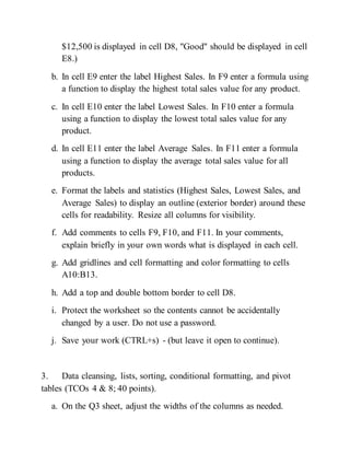 $12,500 is displayed in cell D8, "Good" should be displayed in cell
E8.)
b. In cell E9 enter the label Highest Sales. In F9 enter a formula using
a function to display the highest total sales value for any product.
c. In cell E10 enter the label Lowest Sales. In F10 enter a formula
using a function to display the lowest total sales value for any
product.
d. In cell E11 enter the label Average Sales. In F11 enter a formula
using a function to display the average total sales value for all
products.
e. Format the labels and statistics (Highest Sales, Lowest Sales, and
Average Sales) to display an outline (exterior border) around these
cells for readability. Resize all columns for visibility.
f. Add comments to cells F9, F10, and F11. In your comments,
explain briefly in your own words what is displayed in each cell.
g. Add gridlines and cell formatting and color formatting to cells
A10:B13.
h. Add a top and double bottom border to cell D8.
i. Protect the worksheet so the contents cannot be accidentally
changed by a user. Do not use a password.
j. Save your work (CTRL+s) - (but leave it open to continue).
3. Data cleansing, lists, sorting, conditional formatting, and pivot
tables (TCOs 4 & 8; 40 points).
a. On the Q3 sheet, adjust the widths of the columns as needed.
 