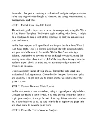 Remember that you are making a professional analysis and presentation,
so be sure to give some thought to what you are trying to recommend to
management, and why.
STEP 1: Import Your Data Into Excel
The ultimate goal is to prepare a memo to management, using the Week
6 iLab Memo Template. Before you begin working with Excel, it might
be a good idea to take a look at this template, so that you can envision
your end results.
In this first step you will open Excel and import the data from Week 6
iLab Sales Data. This is a comma delimited file with column headers,
and you should be sure to format the "Order Date" as a date type
column. Remember to save the file as an Excel workbook, using the
naming convention shown above. I don't believe there is any reason to
perform a spell check, as there are just too many unique names of
products in this data.
Using a company name of your choice, format this data sheet in a
professional looking manner. Given the fact that you have a unit price
and quantity, it might help you to create another column to show the
gross revenue.
STEP 2: Convert Data to a Table Format
In this step, create a new worksheet, using a copy of your original data.
Convert the data to a table format. You may choose to use this table to
begin your analysis, through the use of sorting, filters, subtotals, and so
on. If you choose to do so, be sure to include an appropriate page title
and sheet name to describe your work.
STEP 3: Create the Three-Scenario Analysis
 