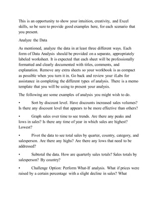 This is an opportunity to show your intuition, creativity, and Excel
skills, so be sure to provide good examples here, for each scenario that
you present.
Analyze the Data
As mentioned, analyze the data in at least three different ways. Each
form of Data Analysis should be provided on a separate, appropriately
labeled worksheet. It is expected that each sheet will be professionally
formatted and clearly documented with titles, comments, and
explanation. Remove any extra sheets so your workbook is as compact
as possible when you turn it in. Go back and review your iLabs for
assistance in completing the different types of analysis. There is a memo
template that you will be using to present your analysis.
The following are some examples of analysis you might wish to do.
• Sort by discount level. Have discounts increased sales volumes?
Is there any discount level that appears to be more effective than others?
• Graph sales over time to see trends. Are there any peaks and
lows in sales? Is there any time of year in which sales are highest?
Lowest?
• Pivot the data to see total sales by quarter, country, category, and
salesperson. Are there any highs? Are there any lows that need to be
addressed?
• Subtotal the data. How are quarterly sales totals? Sales totals by
salesperson? By country?
• Challenge Option: Perform What-If analysis. What if prices were
raised by a certain percentage with a slight decline in sales? What
 